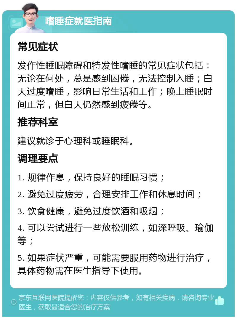 嗜睡症就医指南 常见症状 发作性睡眠障碍和特发性嗜睡的常见症状包括：无论在何处，总是感到困倦，无法控制入睡；白天过度嗜睡，影响日常生活和工作；晚上睡眠时间正常，但白天仍然感到疲倦等。 推荐科室 建议就诊于心理科或睡眠科。 调理要点 1. 规律作息，保持良好的睡眠习惯； 2. 避免过度疲劳，合理安排工作和休息时间； 3. 饮食健康，避免过度饮酒和吸烟； 4. 可以尝试进行一些放松训练，如深呼吸、瑜伽等； 5. 如果症状严重，可能需要服用药物进行治疗，具体药物需在医生指导下使用。