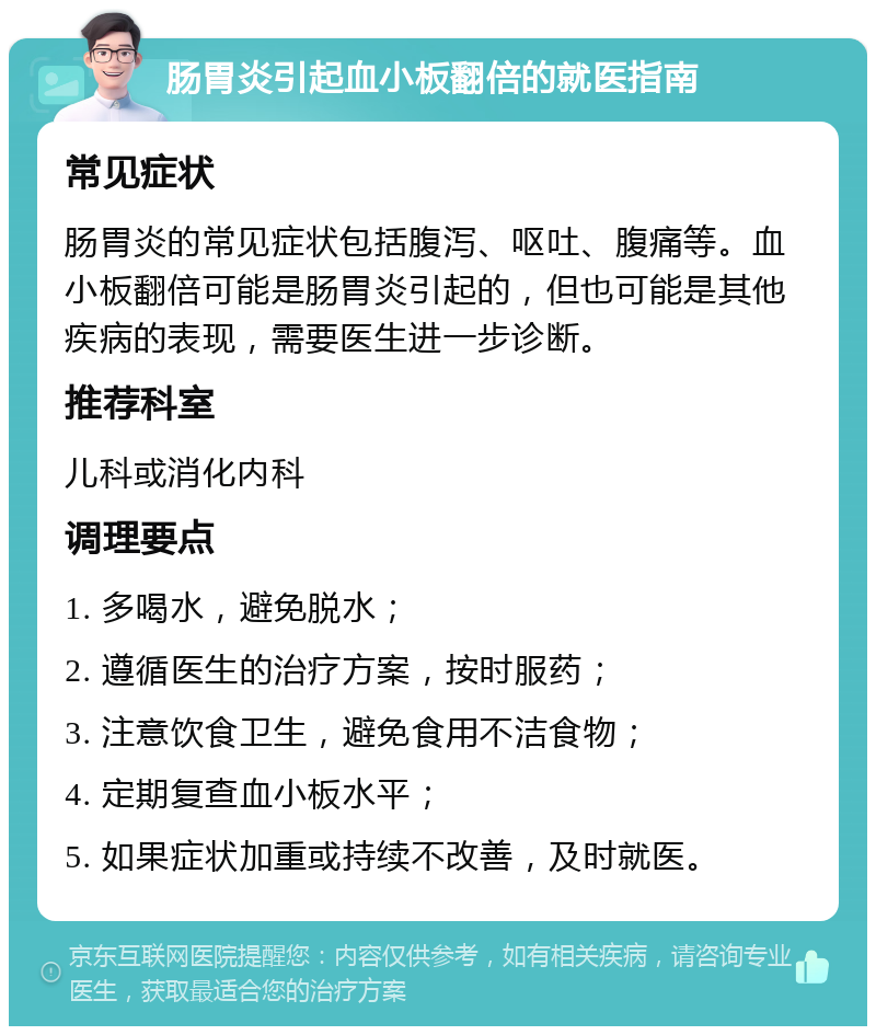 肠胃炎引起血小板翻倍的就医指南 常见症状 肠胃炎的常见症状包括腹泻、呕吐、腹痛等。血小板翻倍可能是肠胃炎引起的，但也可能是其他疾病的表现，需要医生进一步诊断。 推荐科室 儿科或消化内科 调理要点 1. 多喝水，避免脱水； 2. 遵循医生的治疗方案，按时服药； 3. 注意饮食卫生，避免食用不洁食物； 4. 定期复查血小板水平； 5. 如果症状加重或持续不改善，及时就医。