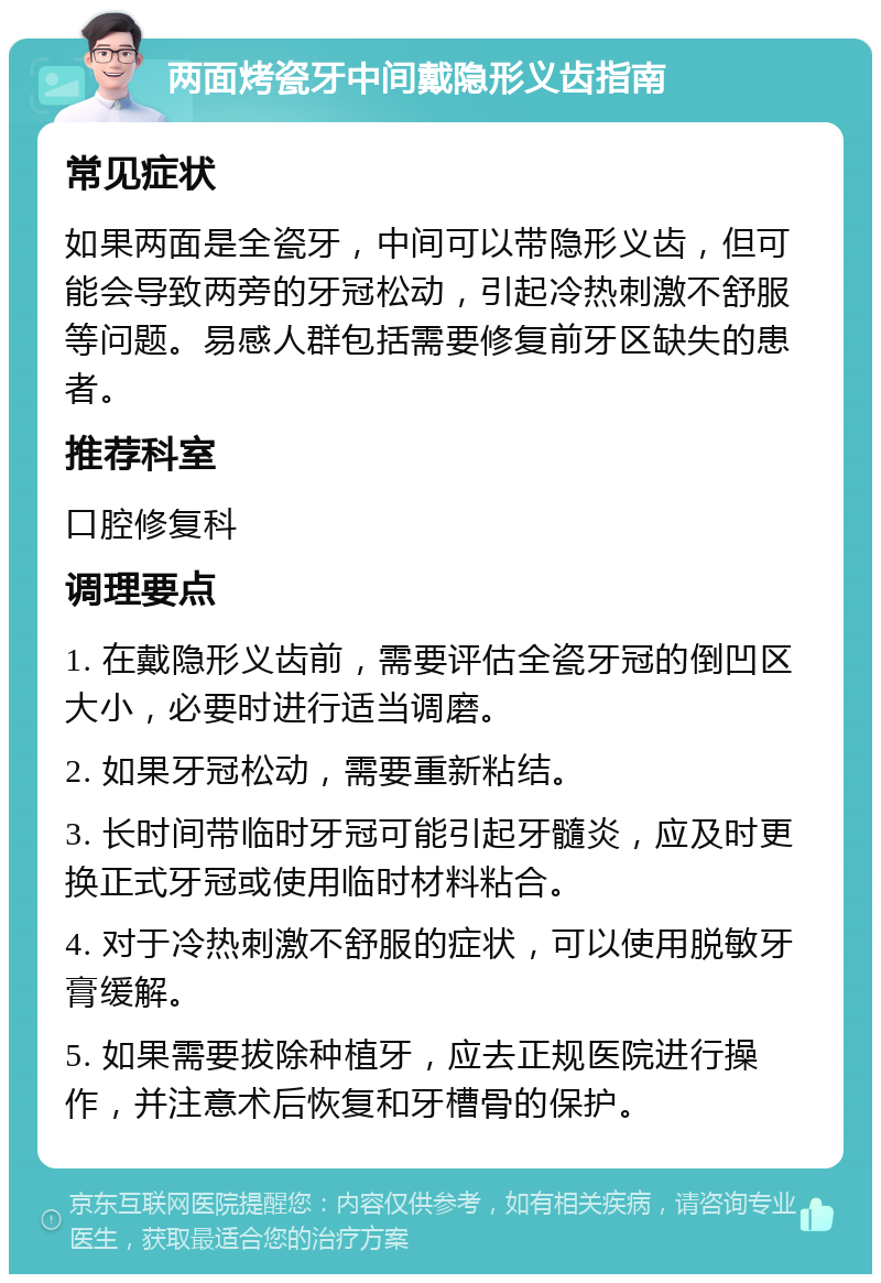 两面烤瓷牙中间戴隐形义齿指南 常见症状 如果两面是全瓷牙，中间可以带隐形义齿，但可能会导致两旁的牙冠松动，引起冷热刺激不舒服等问题。易感人群包括需要修复前牙区缺失的患者。 推荐科室 口腔修复科 调理要点 1. 在戴隐形义齿前，需要评估全瓷牙冠的倒凹区大小，必要时进行适当调磨。 2. 如果牙冠松动，需要重新粘结。 3. 长时间带临时牙冠可能引起牙髓炎，应及时更换正式牙冠或使用临时材料粘合。 4. 对于冷热刺激不舒服的症状，可以使用脱敏牙膏缓解。 5. 如果需要拔除种植牙，应去正规医院进行操作，并注意术后恢复和牙槽骨的保护。