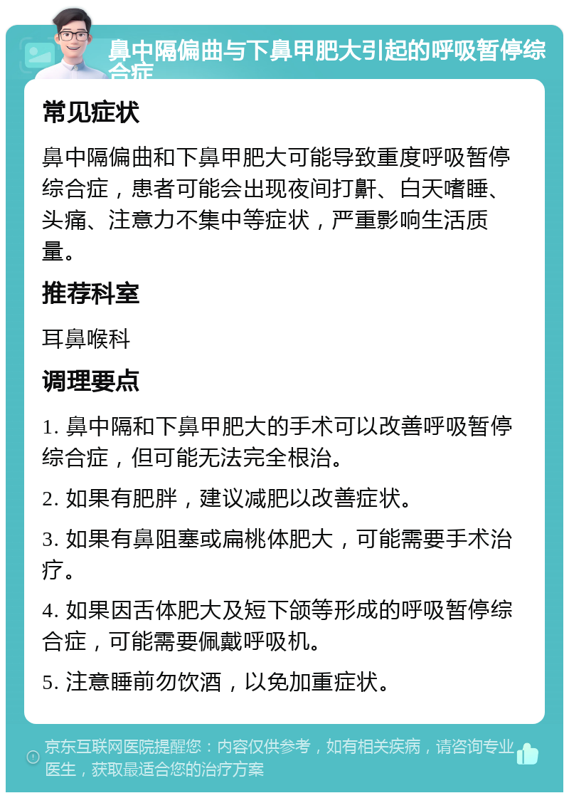 鼻中隔偏曲与下鼻甲肥大引起的呼吸暂停综合症 常见症状 鼻中隔偏曲和下鼻甲肥大可能导致重度呼吸暂停综合症，患者可能会出现夜间打鼾、白天嗜睡、头痛、注意力不集中等症状，严重影响生活质量。 推荐科室 耳鼻喉科 调理要点 1. 鼻中隔和下鼻甲肥大的手术可以改善呼吸暂停综合症，但可能无法完全根治。 2. 如果有肥胖，建议减肥以改善症状。 3. 如果有鼻阻塞或扁桃体肥大，可能需要手术治疗。 4. 如果因舌体肥大及短下颌等形成的呼吸暂停综合症，可能需要佩戴呼吸机。 5. 注意睡前勿饮酒，以免加重症状。