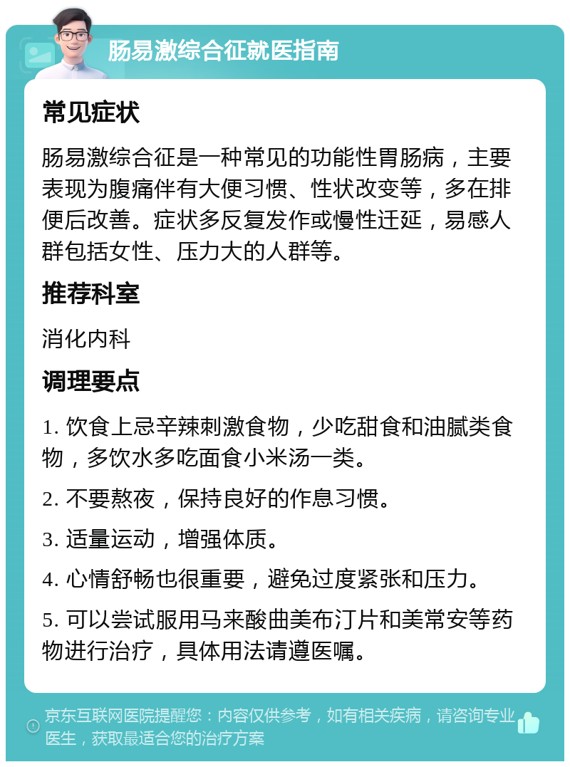 肠易激综合征就医指南 常见症状 肠易激综合征是一种常见的功能性胃肠病，主要表现为腹痛伴有大便习惯、性状改变等，多在排便后改善。症状多反复发作或慢性迁延，易感人群包括女性、压力大的人群等。 推荐科室 消化内科 调理要点 1. 饮食上忌辛辣刺激食物，少吃甜食和油腻类食物，多饮水多吃面食小米汤一类。 2. 不要熬夜，保持良好的作息习惯。 3. 适量运动，增强体质。 4. 心情舒畅也很重要，避免过度紧张和压力。 5. 可以尝试服用马来酸曲美布汀片和美常安等药物进行治疗，具体用法请遵医嘱。