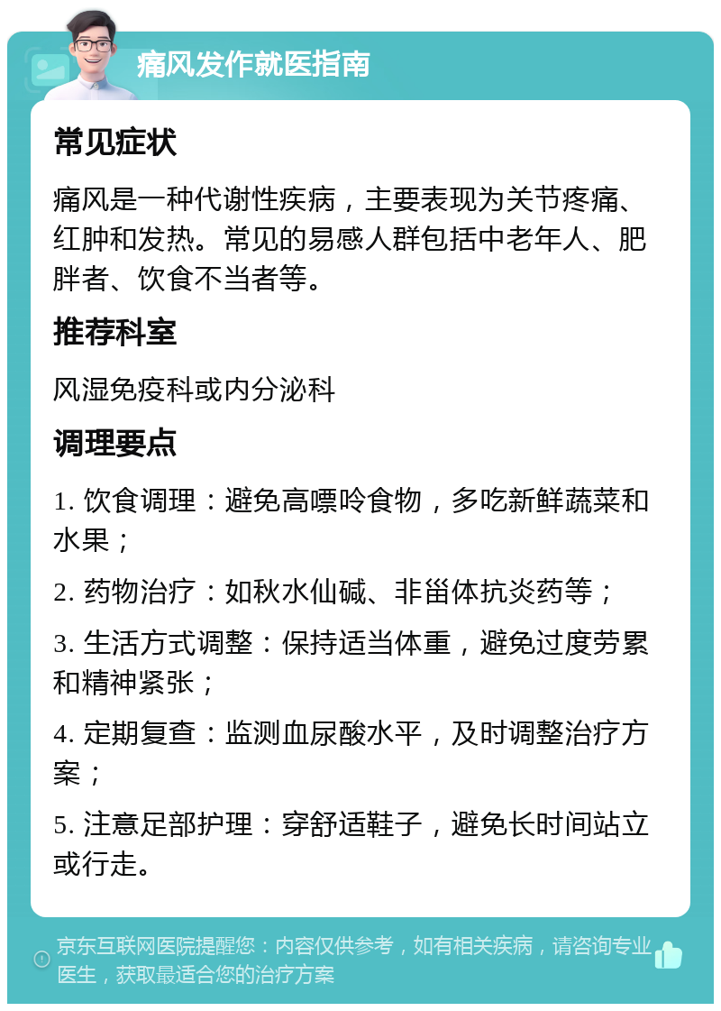 痛风发作就医指南 常见症状 痛风是一种代谢性疾病，主要表现为关节疼痛、红肿和发热。常见的易感人群包括中老年人、肥胖者、饮食不当者等。 推荐科室 风湿免疫科或内分泌科 调理要点 1. 饮食调理：避免高嘌呤食物，多吃新鲜蔬菜和水果； 2. 药物治疗：如秋水仙碱、非甾体抗炎药等； 3. 生活方式调整：保持适当体重，避免过度劳累和精神紧张； 4. 定期复查：监测血尿酸水平，及时调整治疗方案； 5. 注意足部护理：穿舒适鞋子，避免长时间站立或行走。