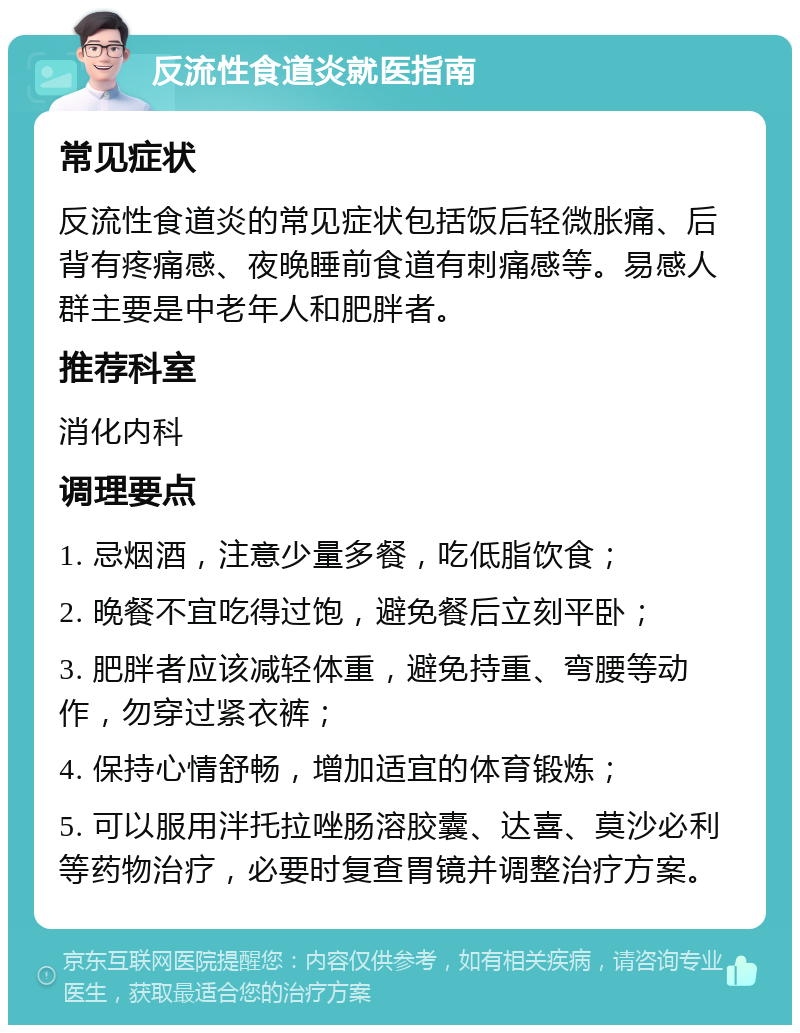 反流性食道炎就医指南 常见症状 反流性食道炎的常见症状包括饭后轻微胀痛、后背有疼痛感、夜晚睡前食道有刺痛感等。易感人群主要是中老年人和肥胖者。 推荐科室 消化内科 调理要点 1. 忌烟酒，注意少量多餐，吃低脂饮食； 2. 晚餐不宜吃得过饱，避免餐后立刻平卧； 3. 肥胖者应该减轻体重，避免持重、弯腰等动作，勿穿过紧衣裤； 4. 保持心情舒畅，增加适宜的体育锻炼； 5. 可以服用泮托拉唑肠溶胶囊、达喜、莫沙必利等药物治疗，必要时复查胃镜并调整治疗方案。