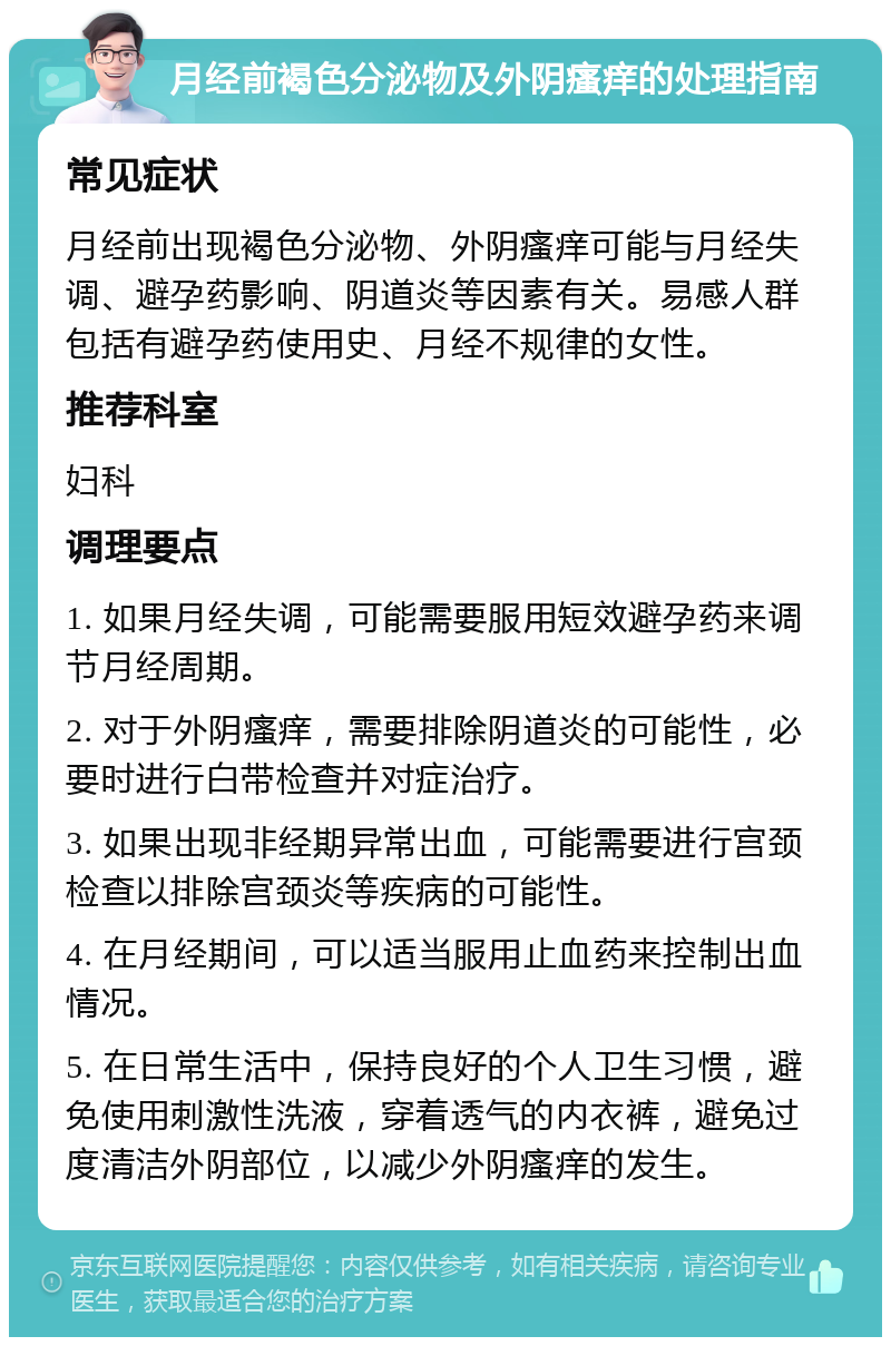 月经前褐色分泌物及外阴瘙痒的处理指南 常见症状 月经前出现褐色分泌物、外阴瘙痒可能与月经失调、避孕药影响、阴道炎等因素有关。易感人群包括有避孕药使用史、月经不规律的女性。 推荐科室 妇科 调理要点 1. 如果月经失调，可能需要服用短效避孕药来调节月经周期。 2. 对于外阴瘙痒，需要排除阴道炎的可能性，必要时进行白带检查并对症治疗。 3. 如果出现非经期异常出血，可能需要进行宫颈检查以排除宫颈炎等疾病的可能性。 4. 在月经期间，可以适当服用止血药来控制出血情况。 5. 在日常生活中，保持良好的个人卫生习惯，避免使用刺激性洗液，穿着透气的内衣裤，避免过度清洁外阴部位，以减少外阴瘙痒的发生。