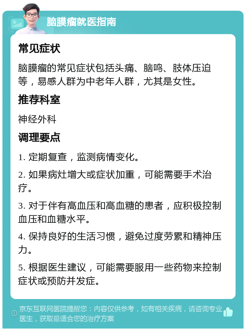 脑膜瘤就医指南 常见症状 脑膜瘤的常见症状包括头痛、脑鸣、肢体压迫等，易感人群为中老年人群，尤其是女性。 推荐科室 神经外科 调理要点 1. 定期复查，监测病情变化。 2. 如果病灶增大或症状加重，可能需要手术治疗。 3. 对于伴有高血压和高血糖的患者，应积极控制血压和血糖水平。 4. 保持良好的生活习惯，避免过度劳累和精神压力。 5. 根据医生建议，可能需要服用一些药物来控制症状或预防并发症。