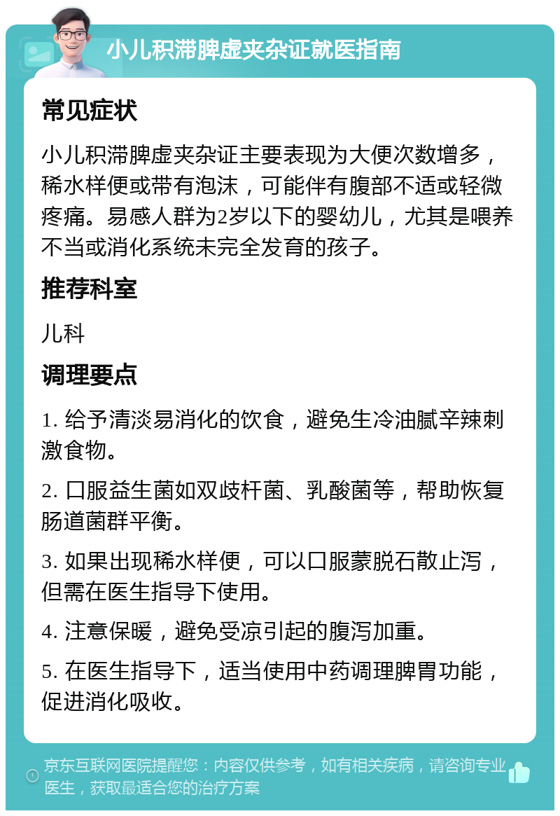 小儿积滞脾虚夹杂证就医指南 常见症状 小儿积滞脾虚夹杂证主要表现为大便次数增多，稀水样便或带有泡沫，可能伴有腹部不适或轻微疼痛。易感人群为2岁以下的婴幼儿，尤其是喂养不当或消化系统未完全发育的孩子。 推荐科室 儿科 调理要点 1. 给予清淡易消化的饮食，避免生冷油腻辛辣刺激食物。 2. 口服益生菌如双歧杆菌、乳酸菌等，帮助恢复肠道菌群平衡。 3. 如果出现稀水样便，可以口服蒙脱石散止泻，但需在医生指导下使用。 4. 注意保暖，避免受凉引起的腹泻加重。 5. 在医生指导下，适当使用中药调理脾胃功能，促进消化吸收。