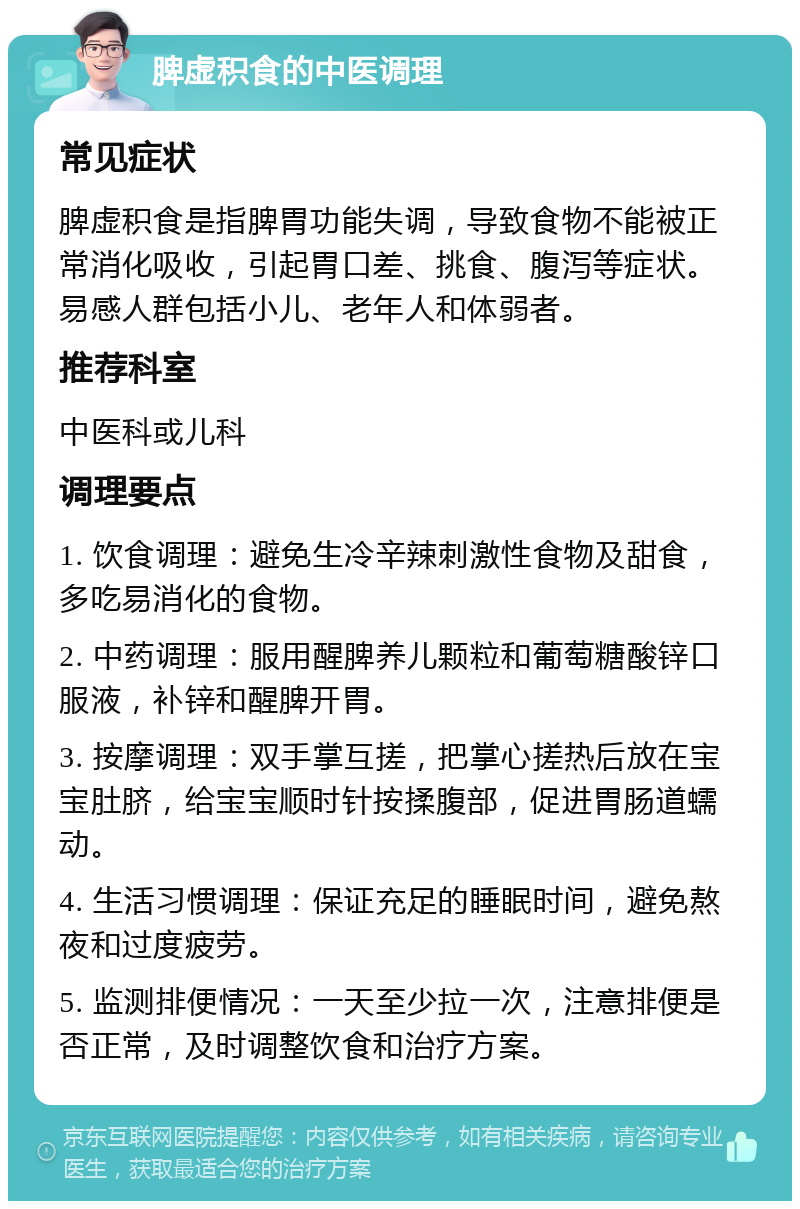 脾虚积食的中医调理 常见症状 脾虚积食是指脾胃功能失调，导致食物不能被正常消化吸收，引起胃口差、挑食、腹泻等症状。易感人群包括小儿、老年人和体弱者。 推荐科室 中医科或儿科 调理要点 1. 饮食调理：避免生冷辛辣刺激性食物及甜食，多吃易消化的食物。 2. 中药调理：服用醒脾养儿颗粒和葡萄糖酸锌口服液，补锌和醒脾开胃。 3. 按摩调理：双手掌互搓，把掌心搓热后放在宝宝肚脐，给宝宝顺时针按揉腹部，促进胃肠道蠕动。 4. 生活习惯调理：保证充足的睡眠时间，避免熬夜和过度疲劳。 5. 监测排便情况：一天至少拉一次，注意排便是否正常，及时调整饮食和治疗方案。