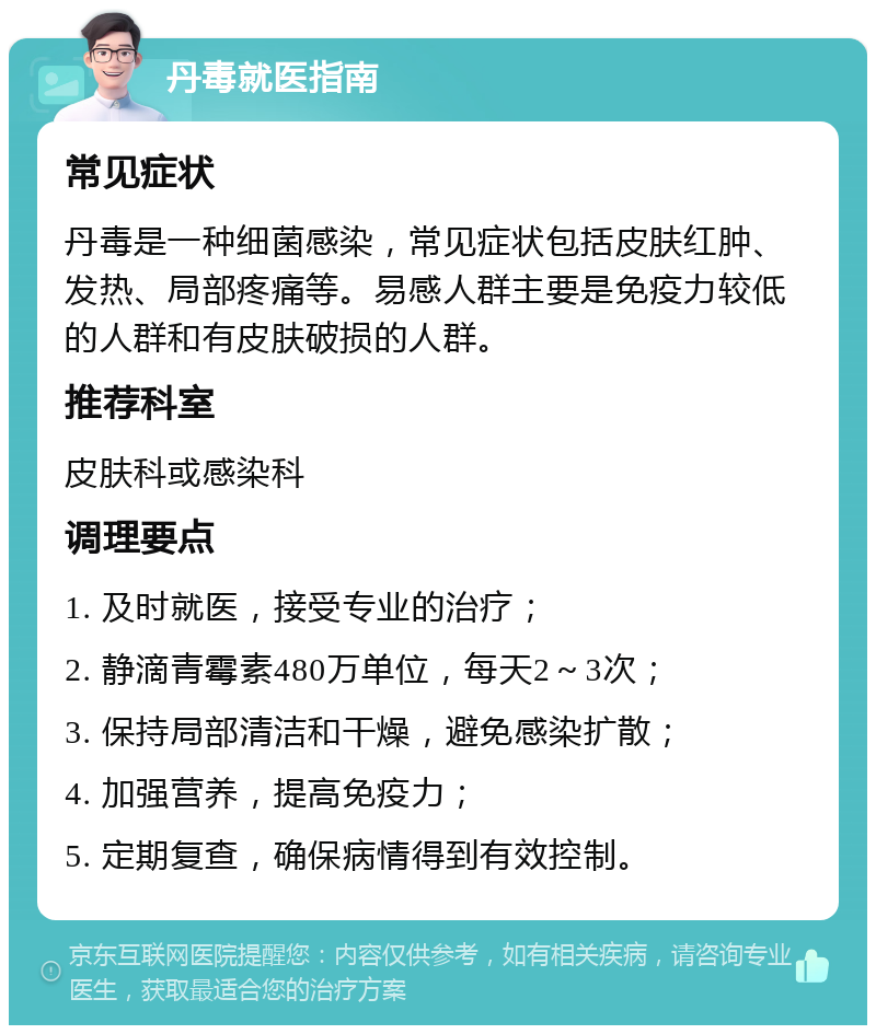 丹毒就医指南 常见症状 丹毒是一种细菌感染，常见症状包括皮肤红肿、发热、局部疼痛等。易感人群主要是免疫力较低的人群和有皮肤破损的人群。 推荐科室 皮肤科或感染科 调理要点 1. 及时就医，接受专业的治疗； 2. 静滴青霉素480万单位，每天2～3次； 3. 保持局部清洁和干燥，避免感染扩散； 4. 加强营养，提高免疫力； 5. 定期复查，确保病情得到有效控制。