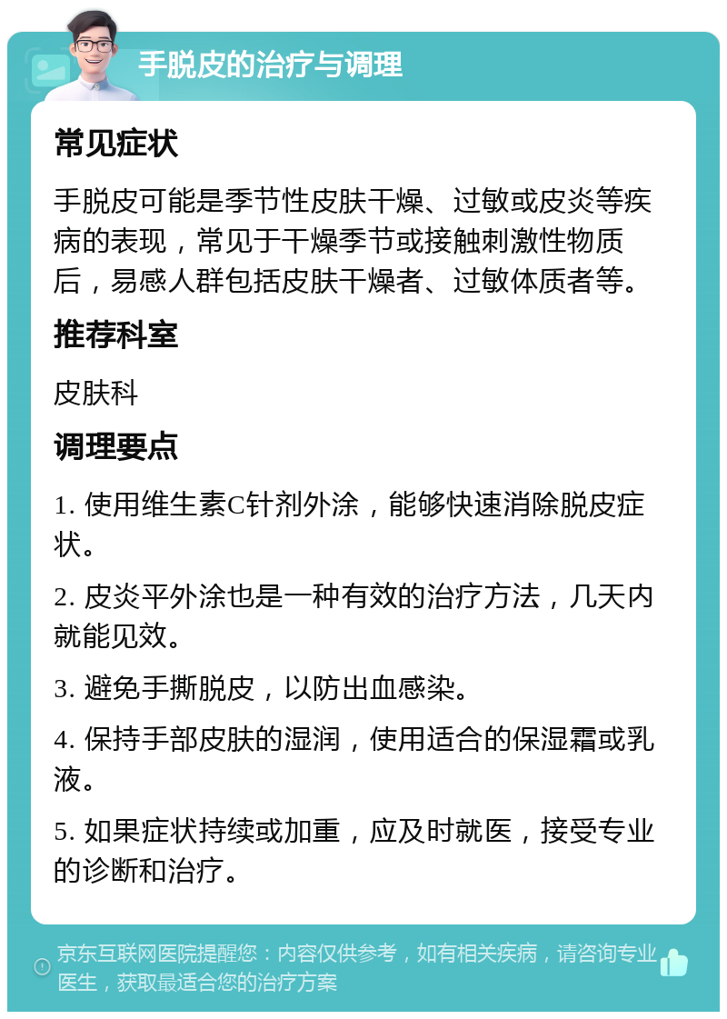 手脱皮的治疗与调理 常见症状 手脱皮可能是季节性皮肤干燥、过敏或皮炎等疾病的表现，常见于干燥季节或接触刺激性物质后，易感人群包括皮肤干燥者、过敏体质者等。 推荐科室 皮肤科 调理要点 1. 使用维生素C针剂外涂，能够快速消除脱皮症状。 2. 皮炎平外涂也是一种有效的治疗方法，几天内就能见效。 3. 避免手撕脱皮，以防出血感染。 4. 保持手部皮肤的湿润，使用适合的保湿霜或乳液。 5. 如果症状持续或加重，应及时就医，接受专业的诊断和治疗。