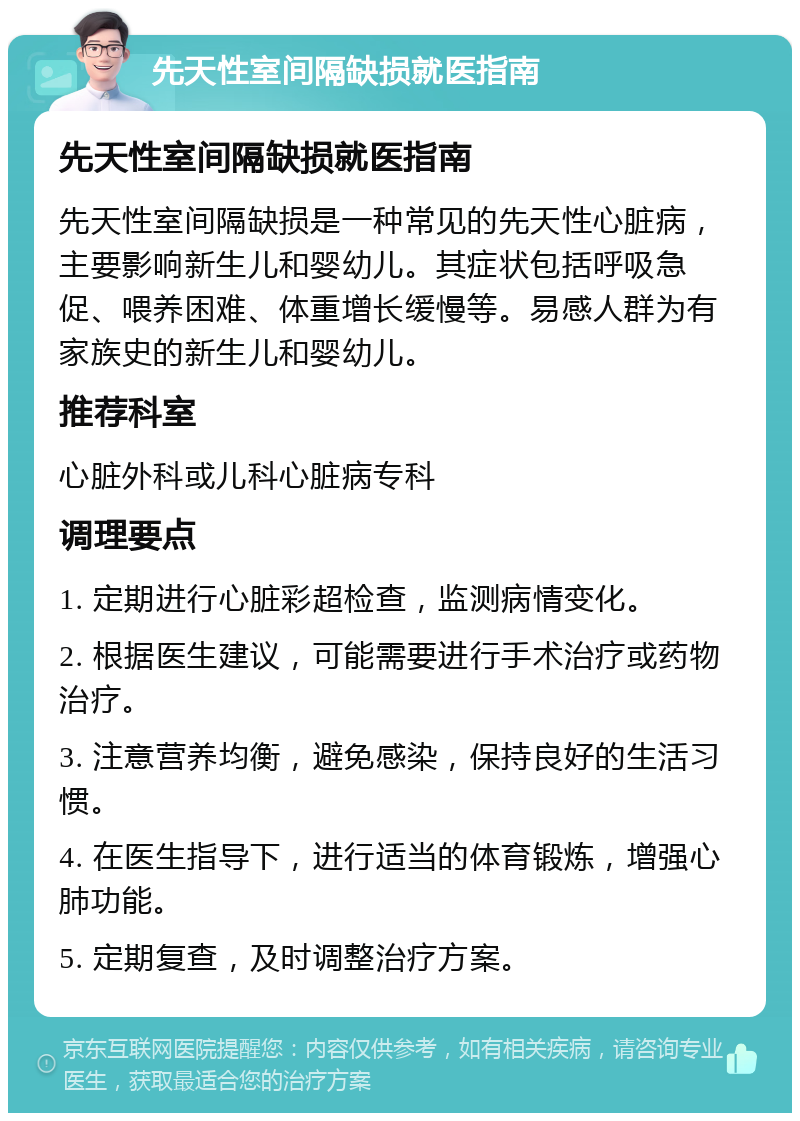 先天性室间隔缺损就医指南 先天性室间隔缺损就医指南 先天性室间隔缺损是一种常见的先天性心脏病，主要影响新生儿和婴幼儿。其症状包括呼吸急促、喂养困难、体重增长缓慢等。易感人群为有家族史的新生儿和婴幼儿。 推荐科室 心脏外科或儿科心脏病专科 调理要点 1. 定期进行心脏彩超检查，监测病情变化。 2. 根据医生建议，可能需要进行手术治疗或药物治疗。 3. 注意营养均衡，避免感染，保持良好的生活习惯。 4. 在医生指导下，进行适当的体育锻炼，增强心肺功能。 5. 定期复查，及时调整治疗方案。