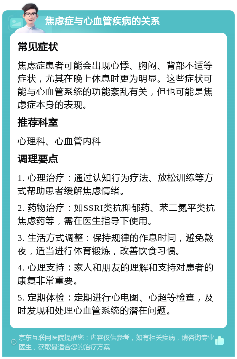 焦虑症与心血管疾病的关系 常见症状 焦虑症患者可能会出现心悸、胸闷、背部不适等症状，尤其在晚上休息时更为明显。这些症状可能与心血管系统的功能紊乱有关，但也可能是焦虑症本身的表现。 推荐科室 心理科、心血管内科 调理要点 1. 心理治疗：通过认知行为疗法、放松训练等方式帮助患者缓解焦虑情绪。 2. 药物治疗：如SSRI类抗抑郁药、苯二氮平类抗焦虑药等，需在医生指导下使用。 3. 生活方式调整：保持规律的作息时间，避免熬夜，适当进行体育锻炼，改善饮食习惯。 4. 心理支持：家人和朋友的理解和支持对患者的康复非常重要。 5. 定期体检：定期进行心电图、心超等检查，及时发现和处理心血管系统的潜在问题。