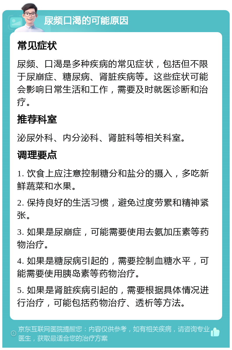 尿频口渴的可能原因 常见症状 尿频、口渴是多种疾病的常见症状，包括但不限于尿崩症、糖尿病、肾脏疾病等。这些症状可能会影响日常生活和工作，需要及时就医诊断和治疗。 推荐科室 泌尿外科、内分泌科、肾脏科等相关科室。 调理要点 1. 饮食上应注意控制糖分和盐分的摄入，多吃新鲜蔬菜和水果。 2. 保持良好的生活习惯，避免过度劳累和精神紧张。 3. 如果是尿崩症，可能需要使用去氨加压素等药物治疗。 4. 如果是糖尿病引起的，需要控制血糖水平，可能需要使用胰岛素等药物治疗。 5. 如果是肾脏疾病引起的，需要根据具体情况进行治疗，可能包括药物治疗、透析等方法。