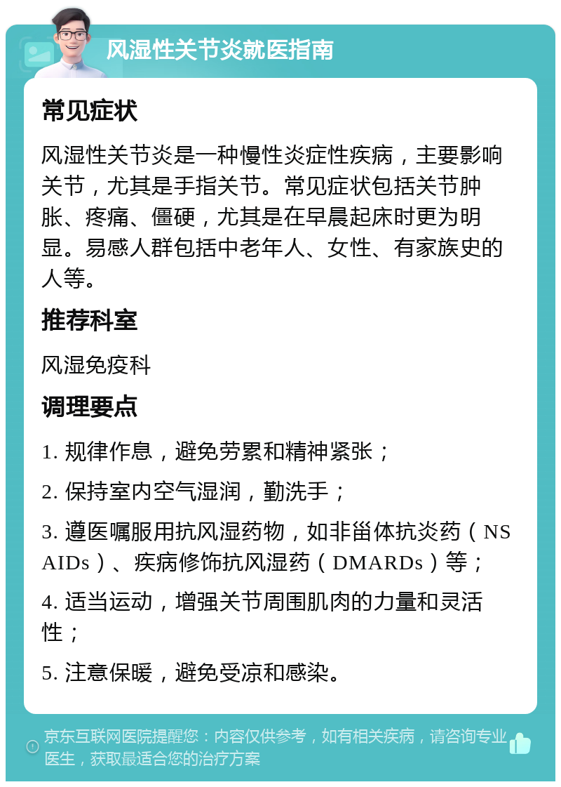 风湿性关节炎就医指南 常见症状 风湿性关节炎是一种慢性炎症性疾病，主要影响关节，尤其是手指关节。常见症状包括关节肿胀、疼痛、僵硬，尤其是在早晨起床时更为明显。易感人群包括中老年人、女性、有家族史的人等。 推荐科室 风湿免疫科 调理要点 1. 规律作息，避免劳累和精神紧张； 2. 保持室内空气湿润，勤洗手； 3. 遵医嘱服用抗风湿药物，如非甾体抗炎药（NSAIDs）、疾病修饰抗风湿药（DMARDs）等； 4. 适当运动，增强关节周围肌肉的力量和灵活性； 5. 注意保暖，避免受凉和感染。