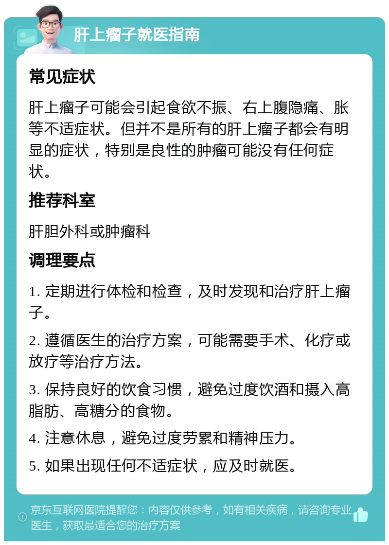 肝上瘤子就医指南 常见症状 肝上瘤子可能会引起食欲不振、右上腹隐痛、胀等不适症状。但并不是所有的肝上瘤子都会有明显的症状，特别是良性的肿瘤可能没有任何症状。 推荐科室 肝胆外科或肿瘤科 调理要点 1. 定期进行体检和检查，及时发现和治疗肝上瘤子。 2. 遵循医生的治疗方案，可能需要手术、化疗或放疗等治疗方法。 3. 保持良好的饮食习惯，避免过度饮酒和摄入高脂肪、高糖分的食物。 4. 注意休息，避免过度劳累和精神压力。 5. 如果出现任何不适症状，应及时就医。