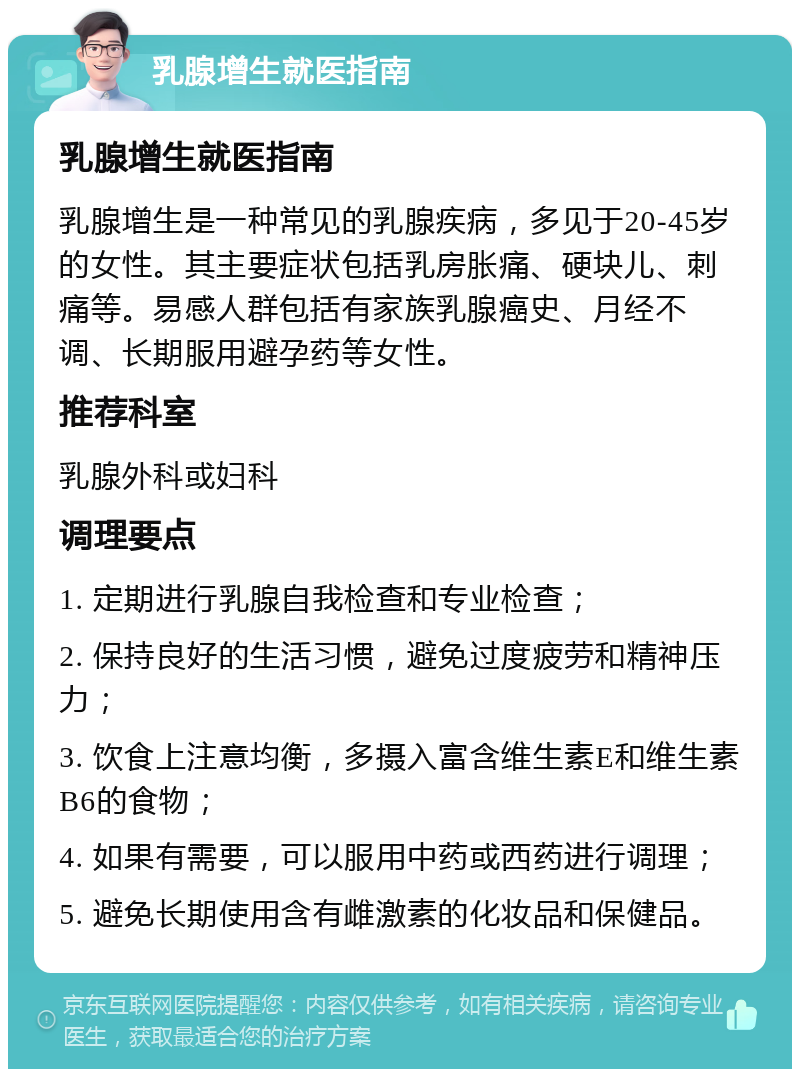 乳腺增生就医指南 乳腺增生就医指南 乳腺增生是一种常见的乳腺疾病，多见于20-45岁的女性。其主要症状包括乳房胀痛、硬块儿、刺痛等。易感人群包括有家族乳腺癌史、月经不调、长期服用避孕药等女性。 推荐科室 乳腺外科或妇科 调理要点 1. 定期进行乳腺自我检查和专业检查； 2. 保持良好的生活习惯，避免过度疲劳和精神压力； 3. 饮食上注意均衡，多摄入富含维生素E和维生素B6的食物； 4. 如果有需要，可以服用中药或西药进行调理； 5. 避免长期使用含有雌激素的化妆品和保健品。