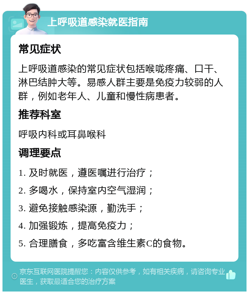 上呼吸道感染就医指南 常见症状 上呼吸道感染的常见症状包括喉咙疼痛、口干、淋巴结肿大等。易感人群主要是免疫力较弱的人群，例如老年人、儿童和慢性病患者。 推荐科室 呼吸内科或耳鼻喉科 调理要点 1. 及时就医，遵医嘱进行治疗； 2. 多喝水，保持室内空气湿润； 3. 避免接触感染源，勤洗手； 4. 加强锻炼，提高免疫力； 5. 合理膳食，多吃富含维生素C的食物。