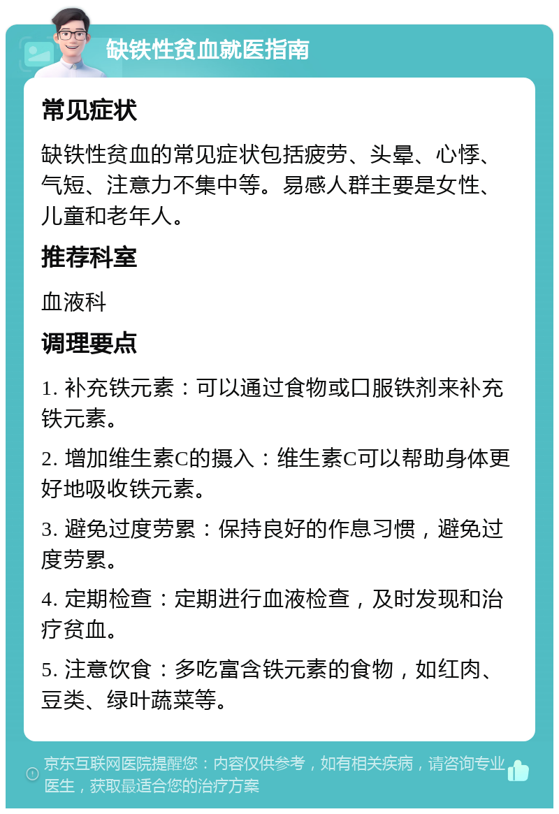 缺铁性贫血就医指南 常见症状 缺铁性贫血的常见症状包括疲劳、头晕、心悸、气短、注意力不集中等。易感人群主要是女性、儿童和老年人。 推荐科室 血液科 调理要点 1. 补充铁元素：可以通过食物或口服铁剂来补充铁元素。 2. 增加维生素C的摄入：维生素C可以帮助身体更好地吸收铁元素。 3. 避免过度劳累：保持良好的作息习惯，避免过度劳累。 4. 定期检查：定期进行血液检查，及时发现和治疗贫血。 5. 注意饮食：多吃富含铁元素的食物，如红肉、豆类、绿叶蔬菜等。