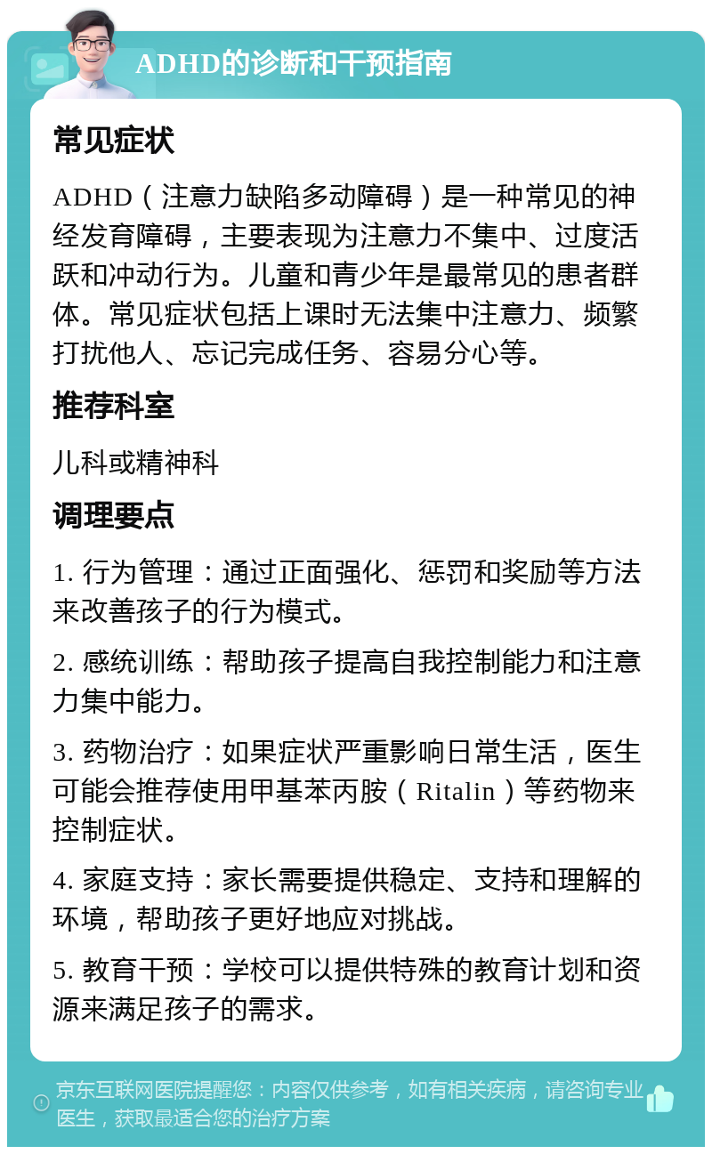 ADHD的诊断和干预指南 常见症状 ADHD（注意力缺陷多动障碍）是一种常见的神经发育障碍，主要表现为注意力不集中、过度活跃和冲动行为。儿童和青少年是最常见的患者群体。常见症状包括上课时无法集中注意力、频繁打扰他人、忘记完成任务、容易分心等。 推荐科室 儿科或精神科 调理要点 1. 行为管理：通过正面强化、惩罚和奖励等方法来改善孩子的行为模式。 2. 感统训练：帮助孩子提高自我控制能力和注意力集中能力。 3. 药物治疗：如果症状严重影响日常生活，医生可能会推荐使用甲基苯丙胺（Ritalin）等药物来控制症状。 4. 家庭支持：家长需要提供稳定、支持和理解的环境，帮助孩子更好地应对挑战。 5. 教育干预：学校可以提供特殊的教育计划和资源来满足孩子的需求。