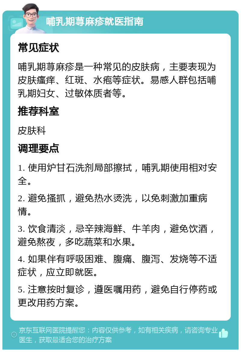 哺乳期荨麻疹就医指南 常见症状 哺乳期荨麻疹是一种常见的皮肤病，主要表现为皮肤瘙痒、红斑、水疱等症状。易感人群包括哺乳期妇女、过敏体质者等。 推荐科室 皮肤科 调理要点 1. 使用炉甘石洗剂局部擦拭，哺乳期使用相对安全。 2. 避免搔抓，避免热水烫洗，以免刺激加重病情。 3. 饮食清淡，忌辛辣海鲜、牛羊肉，避免饮酒，避免熬夜，多吃蔬菜和水果。 4. 如果伴有呼吸困难、腹痛、腹泻、发烧等不适症状，应立即就医。 5. 注意按时复诊，遵医嘱用药，避免自行停药或更改用药方案。