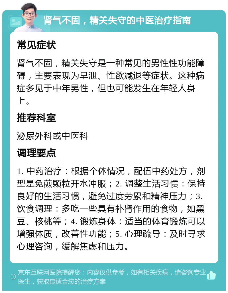 肾气不固，精关失守的中医治疗指南 常见症状 肾气不固，精关失守是一种常见的男性性功能障碍，主要表现为早泄、性欲减退等症状。这种病症多见于中年男性，但也可能发生在年轻人身上。 推荐科室 泌尿外科或中医科 调理要点 1. 中药治疗：根据个体情况，配伍中药处方，剂型是免煎颗粒开水冲服；2. 调整生活习惯：保持良好的生活习惯，避免过度劳累和精神压力；3. 饮食调理：多吃一些具有补肾作用的食物，如黑豆、核桃等；4. 锻炼身体：适当的体育锻炼可以增强体质，改善性功能；5. 心理疏导：及时寻求心理咨询，缓解焦虑和压力。