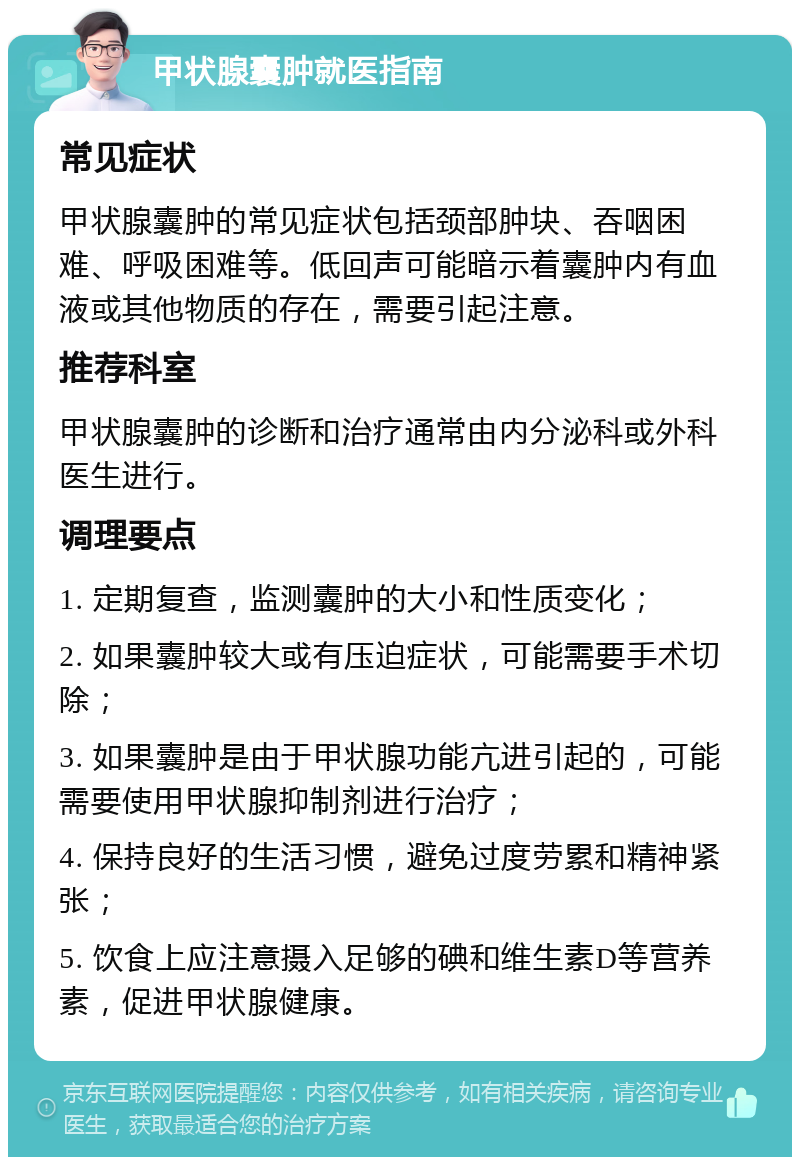 甲状腺囊肿就医指南 常见症状 甲状腺囊肿的常见症状包括颈部肿块、吞咽困难、呼吸困难等。低回声可能暗示着囊肿内有血液或其他物质的存在，需要引起注意。 推荐科室 甲状腺囊肿的诊断和治疗通常由内分泌科或外科医生进行。 调理要点 1. 定期复查，监测囊肿的大小和性质变化； 2. 如果囊肿较大或有压迫症状，可能需要手术切除； 3. 如果囊肿是由于甲状腺功能亢进引起的，可能需要使用甲状腺抑制剂进行治疗； 4. 保持良好的生活习惯，避免过度劳累和精神紧张； 5. 饮食上应注意摄入足够的碘和维生素D等营养素，促进甲状腺健康。