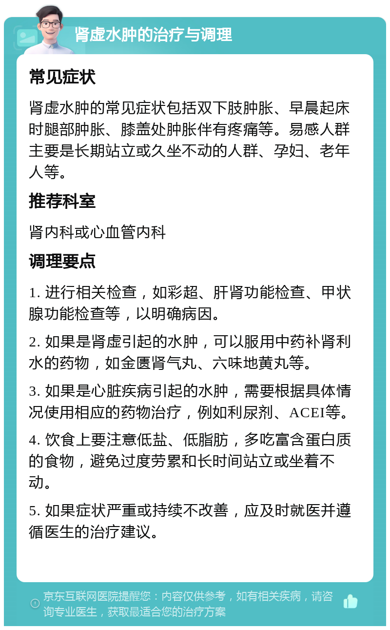 肾虚水肿的治疗与调理 常见症状 肾虚水肿的常见症状包括双下肢肿胀、早晨起床时腿部肿胀、膝盖处肿胀伴有疼痛等。易感人群主要是长期站立或久坐不动的人群、孕妇、老年人等。 推荐科室 肾内科或心血管内科 调理要点 1. 进行相关检查，如彩超、肝肾功能检查、甲状腺功能检查等，以明确病因。 2. 如果是肾虚引起的水肿，可以服用中药补肾利水的药物，如金匮肾气丸、六味地黄丸等。 3. 如果是心脏疾病引起的水肿，需要根据具体情况使用相应的药物治疗，例如利尿剂、ACEI等。 4. 饮食上要注意低盐、低脂肪，多吃富含蛋白质的食物，避免过度劳累和长时间站立或坐着不动。 5. 如果症状严重或持续不改善，应及时就医并遵循医生的治疗建议。