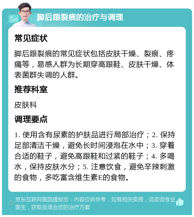 脚后跟裂痕的治疗与调理 常见症状 脚后跟裂痕的常见症状包括皮肤干燥、裂痕、疼痛等，易感人群为长期穿高跟鞋、皮肤干燥、体表菌群失调的人群。 推荐科室 皮肤科 调理要点 1. 使用含有尿素的护肤品进行局部治疗；2. 保持足部清洁干燥，避免长时间浸泡在水中；3. 穿着合适的鞋子，避免高跟鞋和过紧的鞋子；4. 多喝水，保持皮肤水分；5. 注意饮食，避免辛辣刺激的食物，多吃富含维生素E的食物。