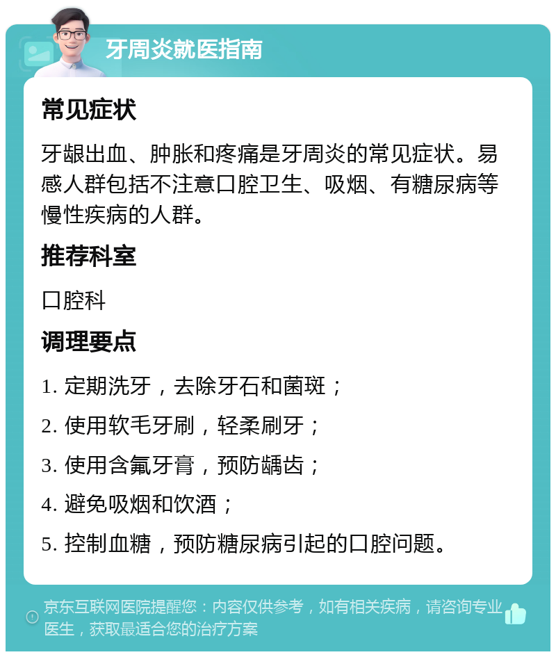 牙周炎就医指南 常见症状 牙龈出血、肿胀和疼痛是牙周炎的常见症状。易感人群包括不注意口腔卫生、吸烟、有糖尿病等慢性疾病的人群。 推荐科室 口腔科 调理要点 1. 定期洗牙，去除牙石和菌斑； 2. 使用软毛牙刷，轻柔刷牙； 3. 使用含氟牙膏，预防龋齿； 4. 避免吸烟和饮酒； 5. 控制血糖，预防糖尿病引起的口腔问题。