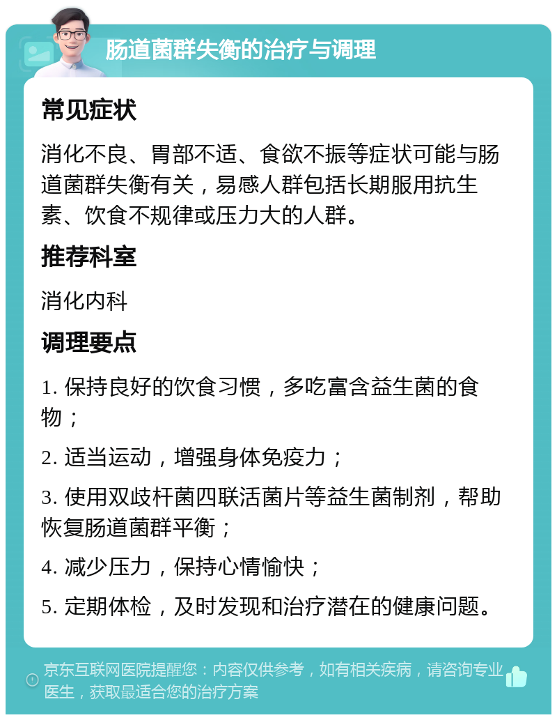 肠道菌群失衡的治疗与调理 常见症状 消化不良、胃部不适、食欲不振等症状可能与肠道菌群失衡有关，易感人群包括长期服用抗生素、饮食不规律或压力大的人群。 推荐科室 消化内科 调理要点 1. 保持良好的饮食习惯，多吃富含益生菌的食物； 2. 适当运动，增强身体免疫力； 3. 使用双歧杆菌四联活菌片等益生菌制剂，帮助恢复肠道菌群平衡； 4. 减少压力，保持心情愉快； 5. 定期体检，及时发现和治疗潜在的健康问题。