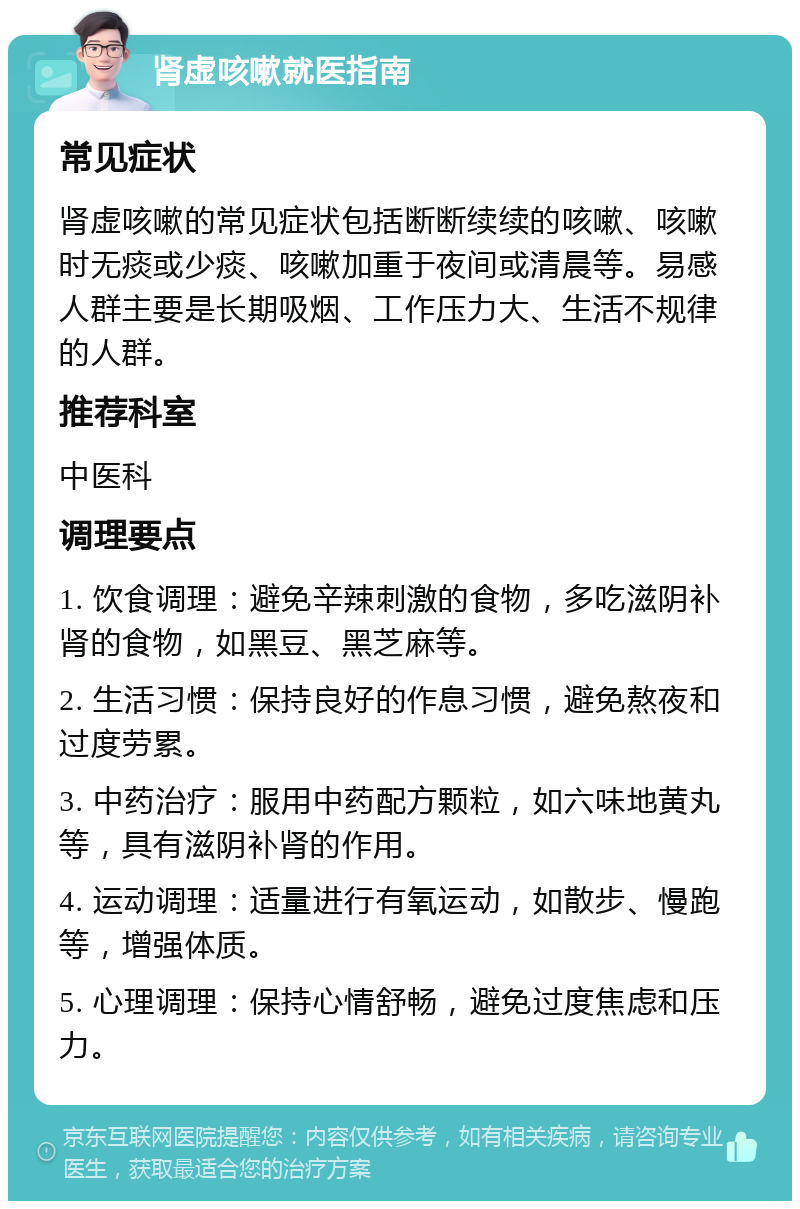 肾虚咳嗽就医指南 常见症状 肾虚咳嗽的常见症状包括断断续续的咳嗽、咳嗽时无痰或少痰、咳嗽加重于夜间或清晨等。易感人群主要是长期吸烟、工作压力大、生活不规律的人群。 推荐科室 中医科 调理要点 1. 饮食调理：避免辛辣刺激的食物，多吃滋阴补肾的食物，如黑豆、黑芝麻等。 2. 生活习惯：保持良好的作息习惯，避免熬夜和过度劳累。 3. 中药治疗：服用中药配方颗粒，如六味地黄丸等，具有滋阴补肾的作用。 4. 运动调理：适量进行有氧运动，如散步、慢跑等，增强体质。 5. 心理调理：保持心情舒畅，避免过度焦虑和压力。