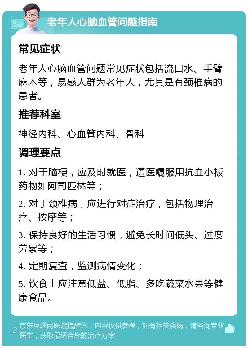 老年人心脑血管问题指南 常见症状 老年人心脑血管问题常见症状包括流口水、手臂麻木等，易感人群为老年人，尤其是有颈椎病的患者。 推荐科室 神经内科、心血管内科、骨科 调理要点 1. 对于脑梗，应及时就医，遵医嘱服用抗血小板药物如阿司匹林等； 2. 对于颈椎病，应进行对症治疗，包括物理治疗、按摩等； 3. 保持良好的生活习惯，避免长时间低头、过度劳累等； 4. 定期复查，监测病情变化； 5. 饮食上应注意低盐、低脂、多吃蔬菜水果等健康食品。