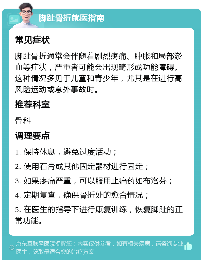 脚趾骨折就医指南 常见症状 脚趾骨折通常会伴随着剧烈疼痛、肿胀和局部淤血等症状，严重者可能会出现畸形或功能障碍。这种情况多见于儿童和青少年，尤其是在进行高风险运动或意外事故时。 推荐科室 骨科 调理要点 1. 保持休息，避免过度活动； 2. 使用石膏或其他固定器材进行固定； 3. 如果疼痛严重，可以服用止痛药如布洛芬； 4. 定期复查，确保骨折处的愈合情况； 5. 在医生的指导下进行康复训练，恢复脚趾的正常功能。