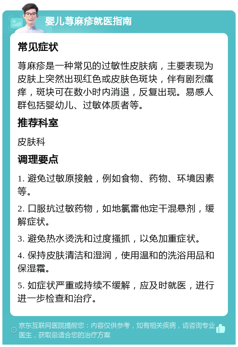 婴儿荨麻疹就医指南 常见症状 荨麻疹是一种常见的过敏性皮肤病，主要表现为皮肤上突然出现红色或皮肤色斑块，伴有剧烈瘙痒，斑块可在数小时内消退，反复出现。易感人群包括婴幼儿、过敏体质者等。 推荐科室 皮肤科 调理要点 1. 避免过敏原接触，例如食物、药物、环境因素等。 2. 口服抗过敏药物，如地氯雷他定干混悬剂，缓解症状。 3. 避免热水烫洗和过度搔抓，以免加重症状。 4. 保持皮肤清洁和湿润，使用温和的洗浴用品和保湿霜。 5. 如症状严重或持续不缓解，应及时就医，进行进一步检查和治疗。