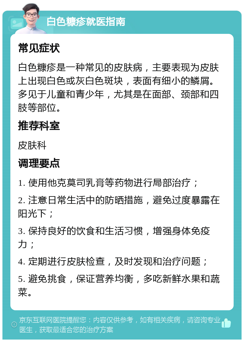 白色糠疹就医指南 常见症状 白色糠疹是一种常见的皮肤病，主要表现为皮肤上出现白色或灰白色斑块，表面有细小的鳞屑。多见于儿童和青少年，尤其是在面部、颈部和四肢等部位。 推荐科室 皮肤科 调理要点 1. 使用他克莫司乳膏等药物进行局部治疗； 2. 注意日常生活中的防晒措施，避免过度暴露在阳光下； 3. 保持良好的饮食和生活习惯，增强身体免疫力； 4. 定期进行皮肤检查，及时发现和治疗问题； 5. 避免挑食，保证营养均衡，多吃新鲜水果和蔬菜。