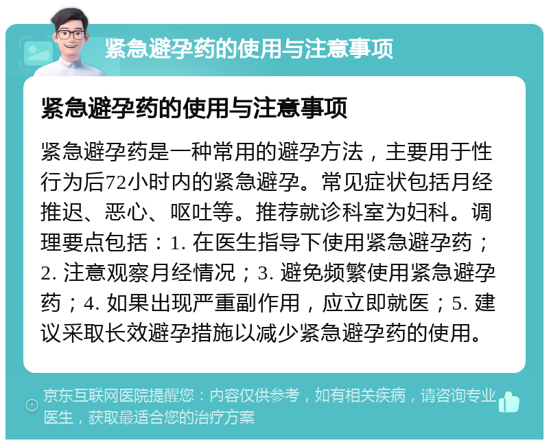 紧急避孕药的使用与注意事项 紧急避孕药的使用与注意事项 紧急避孕药是一种常用的避孕方法，主要用于性行为后72小时内的紧急避孕。常见症状包括月经推迟、恶心、呕吐等。推荐就诊科室为妇科。调理要点包括：1. 在医生指导下使用紧急避孕药；2. 注意观察月经情况；3. 避免频繁使用紧急避孕药；4. 如果出现严重副作用，应立即就医；5. 建议采取长效避孕措施以减少紧急避孕药的使用。