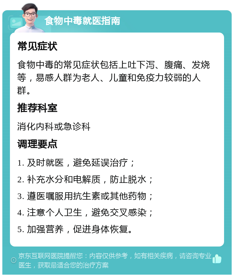 食物中毒就医指南 常见症状 食物中毒的常见症状包括上吐下泻、腹痛、发烧等，易感人群为老人、儿童和免疫力较弱的人群。 推荐科室 消化内科或急诊科 调理要点 1. 及时就医，避免延误治疗； 2. 补充水分和电解质，防止脱水； 3. 遵医嘱服用抗生素或其他药物； 4. 注意个人卫生，避免交叉感染； 5. 加强营养，促进身体恢复。