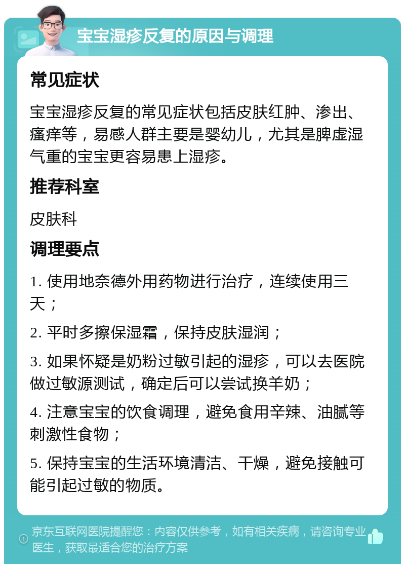 宝宝湿疹反复的原因与调理 常见症状 宝宝湿疹反复的常见症状包括皮肤红肿、渗出、瘙痒等，易感人群主要是婴幼儿，尤其是脾虚湿气重的宝宝更容易患上湿疹。 推荐科室 皮肤科 调理要点 1. 使用地奈德外用药物进行治疗，连续使用三天； 2. 平时多擦保湿霜，保持皮肤湿润； 3. 如果怀疑是奶粉过敏引起的湿疹，可以去医院做过敏源测试，确定后可以尝试换羊奶； 4. 注意宝宝的饮食调理，避免食用辛辣、油腻等刺激性食物； 5. 保持宝宝的生活环境清洁、干燥，避免接触可能引起过敏的物质。