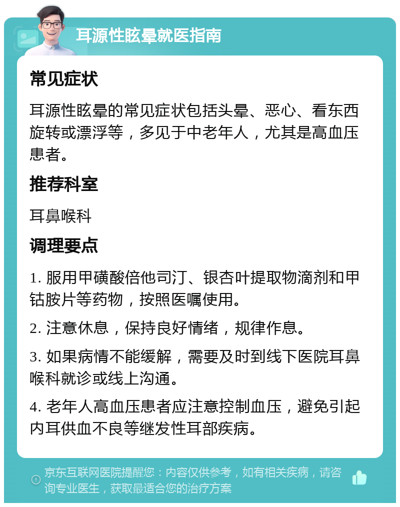 耳源性眩晕就医指南 常见症状 耳源性眩晕的常见症状包括头晕、恶心、看东西旋转或漂浮等，多见于中老年人，尤其是高血压患者。 推荐科室 耳鼻喉科 调理要点 1. 服用甲磺酸倍他司汀、银杏叶提取物滴剂和甲钴胺片等药物，按照医嘱使用。 2. 注意休息，保持良好情绪，规律作息。 3. 如果病情不能缓解，需要及时到线下医院耳鼻喉科就诊或线上沟通。 4. 老年人高血压患者应注意控制血压，避免引起内耳供血不良等继发性耳部疾病。