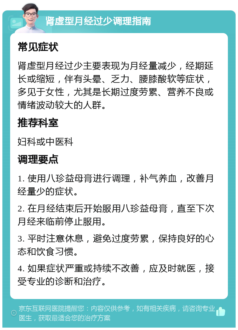 肾虚型月经过少调理指南 常见症状 肾虚型月经过少主要表现为月经量减少，经期延长或缩短，伴有头晕、乏力、腰膝酸软等症状，多见于女性，尤其是长期过度劳累、营养不良或情绪波动较大的人群。 推荐科室 妇科或中医科 调理要点 1. 使用八珍益母膏进行调理，补气养血，改善月经量少的症状。 2. 在月经结束后开始服用八珍益母膏，直至下次月经来临前停止服用。 3. 平时注意休息，避免过度劳累，保持良好的心态和饮食习惯。 4. 如果症状严重或持续不改善，应及时就医，接受专业的诊断和治疗。