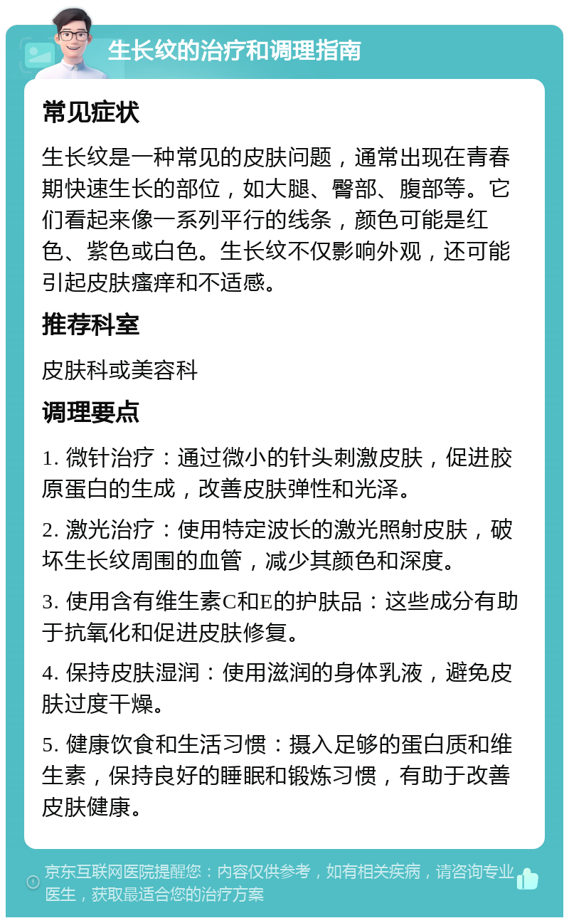 生长纹的治疗和调理指南 常见症状 生长纹是一种常见的皮肤问题，通常出现在青春期快速生长的部位，如大腿、臀部、腹部等。它们看起来像一系列平行的线条，颜色可能是红色、紫色或白色。生长纹不仅影响外观，还可能引起皮肤瘙痒和不适感。 推荐科室 皮肤科或美容科 调理要点 1. 微针治疗：通过微小的针头刺激皮肤，促进胶原蛋白的生成，改善皮肤弹性和光泽。 2. 激光治疗：使用特定波长的激光照射皮肤，破坏生长纹周围的血管，减少其颜色和深度。 3. 使用含有维生素C和E的护肤品：这些成分有助于抗氧化和促进皮肤修复。 4. 保持皮肤湿润：使用滋润的身体乳液，避免皮肤过度干燥。 5. 健康饮食和生活习惯：摄入足够的蛋白质和维生素，保持良好的睡眠和锻炼习惯，有助于改善皮肤健康。