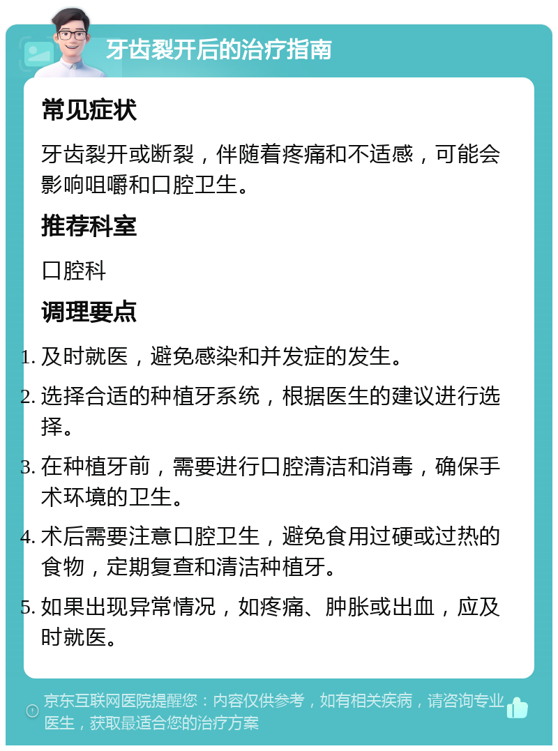 牙齿裂开后的治疗指南 常见症状 牙齿裂开或断裂，伴随着疼痛和不适感，可能会影响咀嚼和口腔卫生。 推荐科室 口腔科 调理要点 及时就医，避免感染和并发症的发生。 选择合适的种植牙系统，根据医生的建议进行选择。 在种植牙前，需要进行口腔清洁和消毒，确保手术环境的卫生。 术后需要注意口腔卫生，避免食用过硬或过热的食物，定期复查和清洁种植牙。 如果出现异常情况，如疼痛、肿胀或出血，应及时就医。