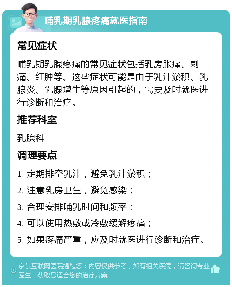 哺乳期乳腺疼痛就医指南 常见症状 哺乳期乳腺疼痛的常见症状包括乳房胀痛、刺痛、红肿等。这些症状可能是由于乳汁淤积、乳腺炎、乳腺增生等原因引起的，需要及时就医进行诊断和治疗。 推荐科室 乳腺科 调理要点 1. 定期排空乳汁，避免乳汁淤积； 2. 注意乳房卫生，避免感染； 3. 合理安排哺乳时间和频率； 4. 可以使用热敷或冷敷缓解疼痛； 5. 如果疼痛严重，应及时就医进行诊断和治疗。