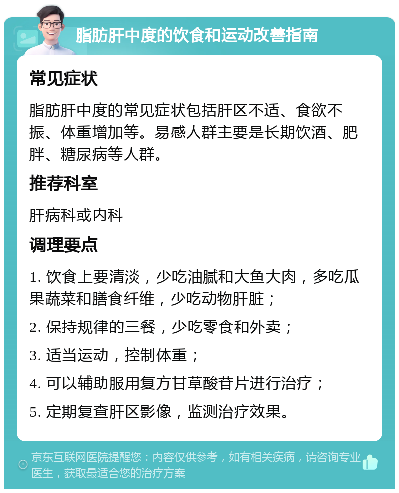 脂肪肝中度的饮食和运动改善指南 常见症状 脂肪肝中度的常见症状包括肝区不适、食欲不振、体重增加等。易感人群主要是长期饮酒、肥胖、糖尿病等人群。 推荐科室 肝病科或内科 调理要点 1. 饮食上要清淡，少吃油腻和大鱼大肉，多吃瓜果蔬菜和膳食纤维，少吃动物肝脏； 2. 保持规律的三餐，少吃零食和外卖； 3. 适当运动，控制体重； 4. 可以辅助服用复方甘草酸苷片进行治疗； 5. 定期复查肝区影像，监测治疗效果。