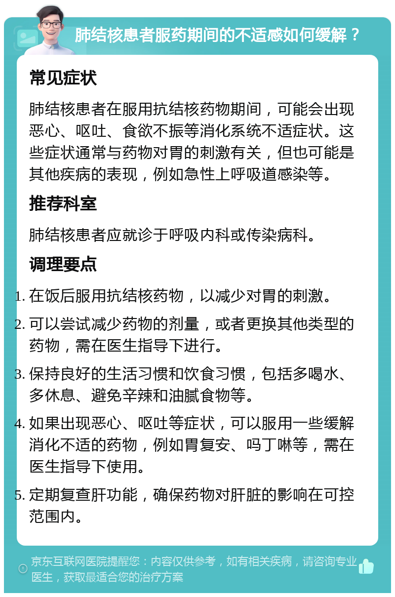 肺结核患者服药期间的不适感如何缓解？ 常见症状 肺结核患者在服用抗结核药物期间，可能会出现恶心、呕吐、食欲不振等消化系统不适症状。这些症状通常与药物对胃的刺激有关，但也可能是其他疾病的表现，例如急性上呼吸道感染等。 推荐科室 肺结核患者应就诊于呼吸内科或传染病科。 调理要点 在饭后服用抗结核药物，以减少对胃的刺激。 可以尝试减少药物的剂量，或者更换其他类型的药物，需在医生指导下进行。 保持良好的生活习惯和饮食习惯，包括多喝水、多休息、避免辛辣和油腻食物等。 如果出现恶心、呕吐等症状，可以服用一些缓解消化不适的药物，例如胃复安、吗丁啉等，需在医生指导下使用。 定期复查肝功能，确保药物对肝脏的影响在可控范围内。