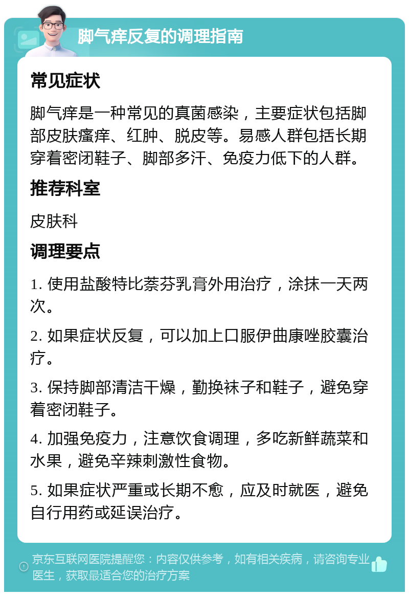 脚气痒反复的调理指南 常见症状 脚气痒是一种常见的真菌感染，主要症状包括脚部皮肤瘙痒、红肿、脱皮等。易感人群包括长期穿着密闭鞋子、脚部多汗、免疫力低下的人群。 推荐科室 皮肤科 调理要点 1. 使用盐酸特比萘芬乳膏外用治疗，涂抹一天两次。 2. 如果症状反复，可以加上口服伊曲康唑胶囊治疗。 3. 保持脚部清洁干燥，勤换袜子和鞋子，避免穿着密闭鞋子。 4. 加强免疫力，注意饮食调理，多吃新鲜蔬菜和水果，避免辛辣刺激性食物。 5. 如果症状严重或长期不愈，应及时就医，避免自行用药或延误治疗。