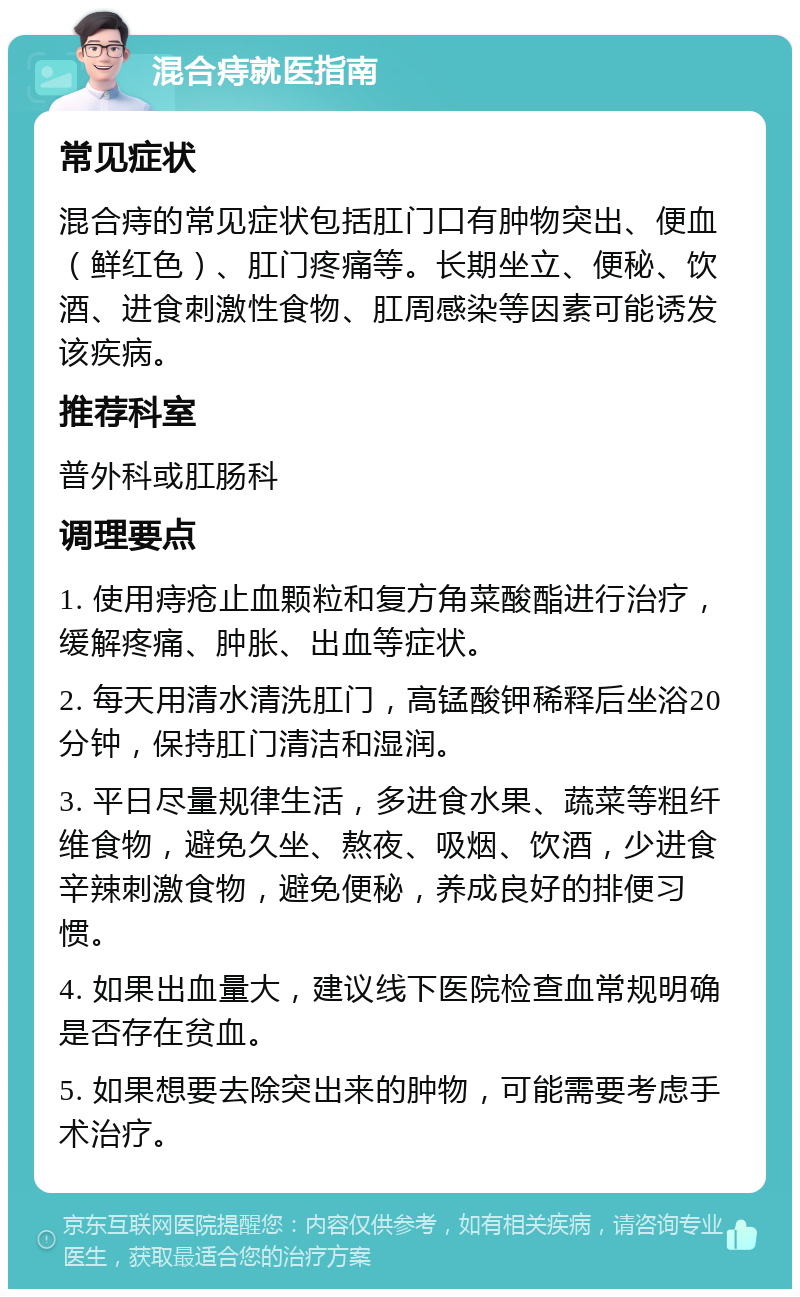 混合痔就医指南 常见症状 混合痔的常见症状包括肛门口有肿物突出、便血（鲜红色）、肛门疼痛等。长期坐立、便秘、饮酒、进食刺激性食物、肛周感染等因素可能诱发该疾病。 推荐科室 普外科或肛肠科 调理要点 1. 使用痔疮止血颗粒和复方角菜酸酯进行治疗，缓解疼痛、肿胀、出血等症状。 2. 每天用清水清洗肛门，高锰酸钾稀释后坐浴20分钟，保持肛门清洁和湿润。 3. 平日尽量规律生活，多进食水果、蔬菜等粗纤维食物，避免久坐、熬夜、吸烟、饮酒，少进食辛辣刺激食物，避免便秘，养成良好的排便习惯。 4. 如果出血量大，建议线下医院检查血常规明确是否存在贫血。 5. 如果想要去除突出来的肿物，可能需要考虑手术治疗。