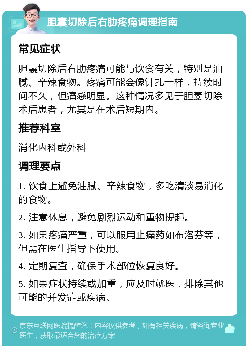 胆囊切除后右肋疼痛调理指南 常见症状 胆囊切除后右肋疼痛可能与饮食有关，特别是油腻、辛辣食物。疼痛可能会像针扎一样，持续时间不久，但痛感明显。这种情况多见于胆囊切除术后患者，尤其是在术后短期内。 推荐科室 消化内科或外科 调理要点 1. 饮食上避免油腻、辛辣食物，多吃清淡易消化的食物。 2. 注意休息，避免剧烈运动和重物提起。 3. 如果疼痛严重，可以服用止痛药如布洛芬等，但需在医生指导下使用。 4. 定期复查，确保手术部位恢复良好。 5. 如果症状持续或加重，应及时就医，排除其他可能的并发症或疾病。