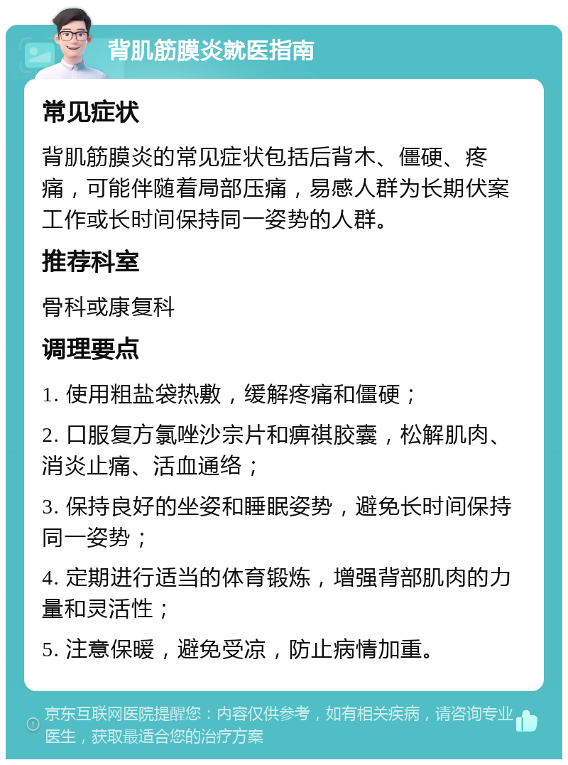 背肌筋膜炎就医指南 常见症状 背肌筋膜炎的常见症状包括后背木、僵硬、疼痛，可能伴随着局部压痛，易感人群为长期伏案工作或长时间保持同一姿势的人群。 推荐科室 骨科或康复科 调理要点 1. 使用粗盐袋热敷，缓解疼痛和僵硬； 2. 口服复方氯唑沙宗片和痹祺胶囊，松解肌肉、消炎止痛、活血通络； 3. 保持良好的坐姿和睡眠姿势，避免长时间保持同一姿势； 4. 定期进行适当的体育锻炼，增强背部肌肉的力量和灵活性； 5. 注意保暖，避免受凉，防止病情加重。