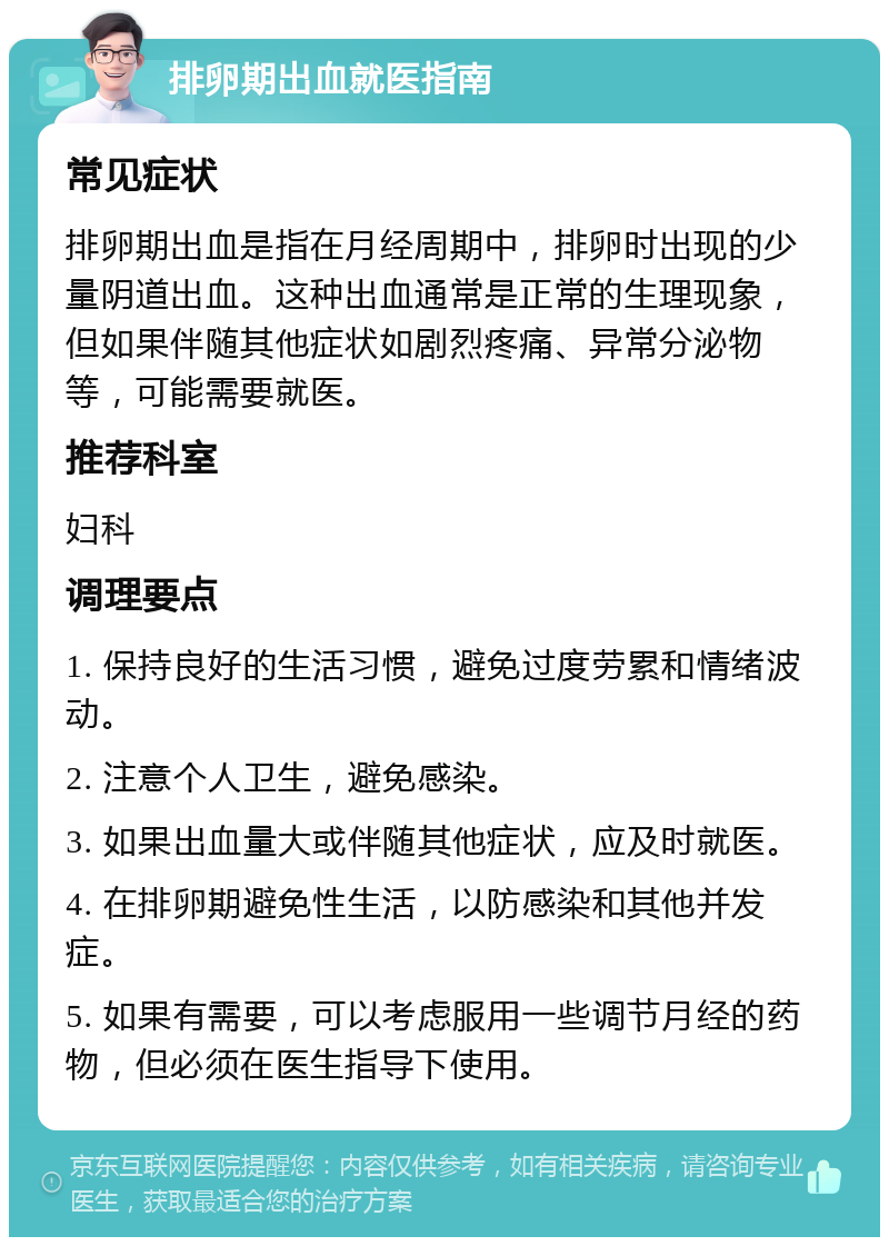 排卵期出血就医指南 常见症状 排卵期出血是指在月经周期中，排卵时出现的少量阴道出血。这种出血通常是正常的生理现象，但如果伴随其他症状如剧烈疼痛、异常分泌物等，可能需要就医。 推荐科室 妇科 调理要点 1. 保持良好的生活习惯，避免过度劳累和情绪波动。 2. 注意个人卫生，避免感染。 3. 如果出血量大或伴随其他症状，应及时就医。 4. 在排卵期避免性生活，以防感染和其他并发症。 5. 如果有需要，可以考虑服用一些调节月经的药物，但必须在医生指导下使用。