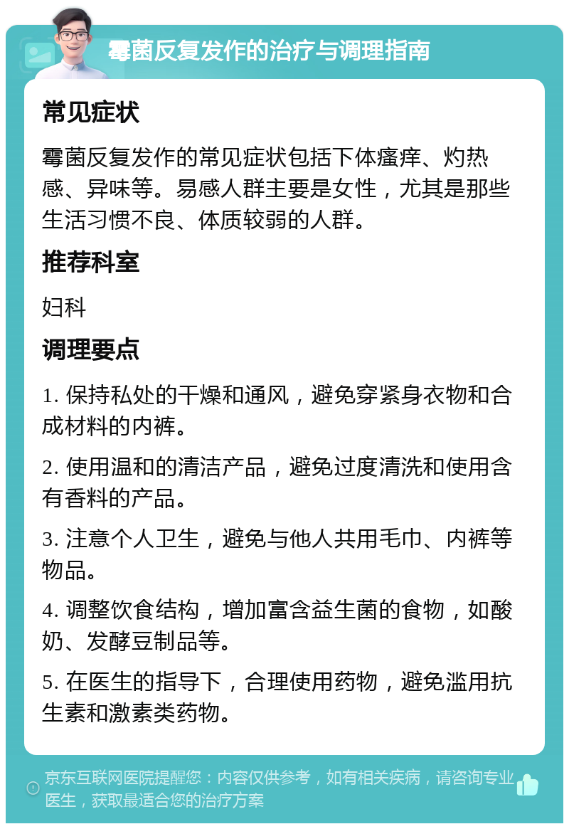 霉菌反复发作的治疗与调理指南 常见症状 霉菌反复发作的常见症状包括下体瘙痒、灼热感、异味等。易感人群主要是女性，尤其是那些生活习惯不良、体质较弱的人群。 推荐科室 妇科 调理要点 1. 保持私处的干燥和通风，避免穿紧身衣物和合成材料的内裤。 2. 使用温和的清洁产品，避免过度清洗和使用含有香料的产品。 3. 注意个人卫生，避免与他人共用毛巾、内裤等物品。 4. 调整饮食结构，增加富含益生菌的食物，如酸奶、发酵豆制品等。 5. 在医生的指导下，合理使用药物，避免滥用抗生素和激素类药物。